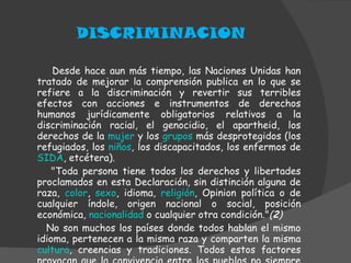 DISCRIMINACION Desde hace aun más tiempo, las Naciones Unidas han tratado de mejorar la comprensión publica en lo que se refiere a la discriminación y revertir sus terribles efectos con acciones e instrumentos de derechos humanos jurídicamente obligatorios relativos a la discriminación racial, el genocidio, el apartheid, los derechos de la  mujer  y los  grupos  más desprotegidos (los refugiados, los  niños , los discapacitados, los enfermos de  SIDA , etcétera). "Toda persona tiene todos los derechos y libertades proclamados en esta Declaración, sin distinción alguna de raza,  color ,  sexo , idioma,  religión , Opinion política o de cualquier índole, origen nacional o social, posición económica,  nacionalidad  o cualquier otra condición." ( 2 ) No son muchos los países donde todos hablan el mismo idioma, pertenecen a la misma raza y comparten la misma  cultura , creencias y tradiciones. Todos estos factores provocan que la convivencia entre los pueblos no siempre sea pacifica. 