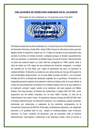 VIOLACIONES DE DERECHOS HUMANOS EN EL ECUADOR
El Ecuador ha sido condenado en 13 ocasiones por la Corte IDH.
El Estado ecuatoriano ha sido condenado en 13 ocasiones por la Corte Interamericana
de Derechos Humanos (Corte IDH), desde 1998. Aunque la cifra de los casos que han
llegado hasta el organismo supera los 15. A estos se sumará el que presentará esta
semana la familia de Andrea (nombre protegido) porque el Estado supuestamente
violó sus derechos. La demanda se planteó luego de que la Función Judicial del país
no diera una solución legal a su caso. Ella fue contagiada en 1998, cuando tenía 4
años de edad, con VIH, luego de que recibiera una donación sanguínea. La sangre
fue provista por la Cruz Roja, que, según el expediente del caso, no garantizó la
calidad del fluido. El derecho a la salud es uno de los temas por los que el Ecuador ha
sido demandado anteriormente. En el caso Albán Cornejo del 2007, y en el Suárez
Peralta del 2013, el Estado fue declarado culpable de no garantizar "el derecho a la
integridad personal respecto de la atención médica brindada, tanto en lo que refiere al
control de las prestaciones brindadas en la entidad estatal como en lo que respecta a
la institución privada", según consta en la sentencia del caso seguido por Melba
Suárez. Por este proceso, el Estado fue sentenciado a pagar USD 281 000, como
reparación por los daños causados. En el caso Albán Cornejo, la cifra de la
indemnización fue mucho menor. El organismo dispuso el pago de USD 50 000. Ante
el Sistema Interamericano de Derechos Humanos, los ciudadanos pueden presentar
demandas por violaciones a cualquiera de los derechos consagrados en la
Convención Americana de DD.HH. Entre ellos, la libertad de expresión, a la integridad
personal, a la igualdad ante la Ley... Según el constitucionalista Juan Francisco
Guerrero, la mayor cantidad de denuncias que se presentan ante el Sistema
Interamericano está ligada a violaciones a los derechos civiles, como el acceso a
 