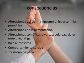 consecuencias
• Alteraciones del dormir: insomnio, hipersomnia,
pesadillas
• Alteraciones de la alimentación
• Alteraciones somáticas diversas: cefaleas, dolor
muscular, fatiga
• Baja autoestima
• Comportamiento suicida
• Trastorno de pánico
 