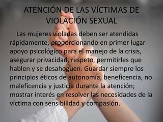 ATENCIÓN DE LAS VÍCTIMAS DE
VIOLACIÓN SEXUAL
Las mujeres violadas deben ser atendidas
rápidamente, proporcionando en primer lugar
apoyo psicológico para el manejo de la crisis,
asegurar privacidad, respeto, permitirles que
hablen y se desahoguen. Guardar siempre los
principios éticos de autonomía, beneficencia, no
maleficencia y justicia durante la atención;
mostrar interés en resolver las necesidades de la
víctima con sensibilidad y compasión.
 