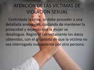 ATENCIÓN DE LAS VÍCTIMAS DE
VIOLACIÓN SEXUAL
Controlada la crisis, se debe proceder a una
detallada anamnesis, cuidando de mantener la
privacidad y dejando que la mujer se
desahogue. Registrar correctamente los datos
obtenidos, con el propósito de que la víctima no
sea interrogada nuevamente por otra persona.
 