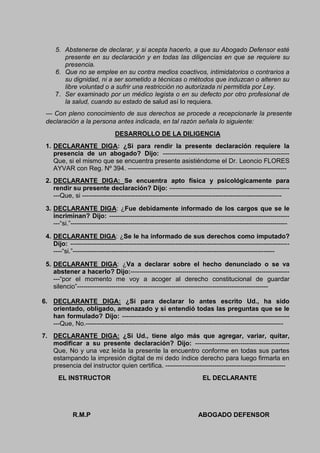 5. Abstenerse de declarar, y si acepta hacerlo, a que su Abogado Defensor esté
presente en su declaración y en todas las diligencias en que se requiere su
presencia.
6. Que no se emplee en su contra medios coactivos, intimidatorios o contrarios a
su dignidad, ni a ser sometido a técnicas o métodos que induzcan o alteren su
libre voluntad o a sufrir una restricción no autorizada ni permitida por Ley.
7. Ser examinado por un médico legista o en su defecto por otro profesional de
la salud, cuando su estado de salud así lo requiera.
--- Con pleno conocimiento de sus derechos se procede a recepcionarle la presente
declaración a la persona antes indicada, en tal razón señala lo siguiente:
DESARROLLO DE LA DILIGENCIA
1. DECLARANTE DIGA: ¿Si para rendir la presente declaración requiere la
presencia de un abogado? Dijo: -----------------------------------------------------------
Que, si el mismo que se encuentra presente asistiéndome el Dr. Leoncio FLORES
AYVAR con Reg. Nº 394. --------------------------------------------------------------------------
2. DECLARANTE DIGA: Se encuentra apto física y psicológicamente para
rendir su presente declaración? Dijo: --------------------------------------------------------
---Que, si ---------------------------------------------------------------------------------------------
3. DECLARANTE DIGA: ¿Fue debidamente informado de los cargos que se le
incriminan? Dijo: ------------------------------------------------------------------------------------
---“si.”-----------------------------------------------------------------------------------------------------
4. DECLARANTE DIGA: ¿Se le ha informado de sus derechos como imputado?
Dijo: ------------------------------------------------------------------------------------------------------
----“si.”----------------------------------------------------------------------------------------------
5. DECLARANTE DIGA: ¿Va a declarar sobre el hecho denunciado o se va
abstener a hacerlo? Dijo:--------------------------------------------------------------------------
---“por el momento me voy a acoger al derecho constitucional de guardar
silencio”-----------------------------------------------------------------------------------------
6. DECLARANTE DIGA: ¿Si para declarar lo antes escrito Ud., ha sido
orientado, obligado, amenazado y si entendió todas las preguntas que se le
han formulado? Dijo: ------------------------------------------------------------------------------
---Que, No.--------------------------------------------------------------------------------------------
7. DECLARANTE DIGA: ¿Si Ud., tiene algo más que agregar, variar, quitar,
modificar a su presente declaración? Dijo: --------------------------------------------
Que, No y una vez leída la presente la encuentro conforme en todas sus partes
estampando la impresión digital de mi dedo índice derecho para luego firmarla en
presencia del instructor quien certifica. --------------------------------------------------------
EL INSTRUCTOR EL DECLARANTE
R.M.P ABOGADO DEFENSOR
 