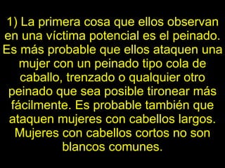 1) La primera cosa que ellos observan en una víctima potencial es el   peinado. Es más probable que ellos ataquen una mujer con un peinado tipo cola de caballo, trenzado o qualquier otro peinado que sea posible tironear más fácilmente. Es probable también que ataquen mujeres con cabellos largos. Mujeres con   cabellos cortos no son blancos comunes. 
