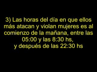 3) Las horas del día en que ellos más atacan y violan mujeres es al comienzo de la   mañana, entre las 05:00 y las 8:30 hs,  y después de las 22:30 hs 