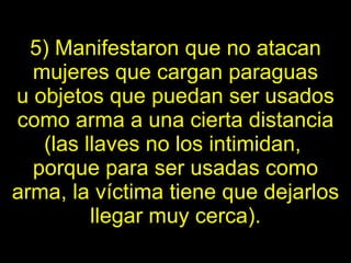 5) Manifestaron que no atacan mujeres que cargan paraguas u   objetos   que puedan ser usados como arma a una cierta distancia (las llaves no los   intimidan,  porque para ser usadas como arma, la víctima tiene que   dejarlos llegar muy cerca). 