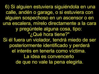   6) Si alguien estuviera siguiéndola en una calle, andén o garage, o si   estuviera con alguien sospechoso en un ascensor o en una escalera, mírelo directamente a la cara y pregúntele alguna cosa, tipo:  "¿Qué hora tiene?"  Si él fuera un   violador, tendrá miedo de ser posteriormente identificado y perderá el   interés en tenerla como víctima.  La idea es convencerlo  de que no vale la   pena elegirla. 