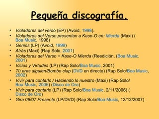 Pequeña discografía. Violadores del verso  (EP) (Avoid,  1998 ). Violadores del Verso presentan a Kase-O en:  Mierda  (Maxi) ( Boa Music , 1998)  Genios  (LP) (Avoid,  1999 )  Atrás  (Maxi) (Rap Solo,  2001 )  Violadores del Verso + Kase-O Mierda  (Reedición, ( Boa Music ,  2001 )  Vicios y Virtudes  (LP) (Rap Solo/ Boa Music , 2001)  Tú eres alguien/Bombo clap  ( DVD  en directo) (Rap Solo/ Boa Music ,  2002 )  Vivir para contarlo / Haciendo lo nuestro  (Maxi) (Rap Solo/ Boa Music ,  2006 ) ( Disco de Oro )  Vivir para contarlo  (LP) (Rap Solo/ Boa Music , 2/11/2006) ( Disco de Oro )  Gira 06/07 Presente  (LP/DVD) (Rap Solo/ Boa Music , 12/12/2007)  