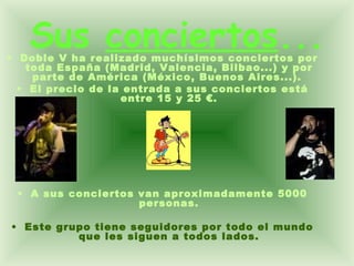 Sus  conciertos ... Doble V ha realizado muchísimos conciertos por toda España (Madrid, Valencia, Bilbao...) y por parte de América (México, Buenos Aires...).  El precio de la entrada a sus conciertos está entre 15 y 25 €. A sus conciertos van aproximadamente 5000 personas. Este grupo tiene seguidores por todo el mundo que les siguen a todos lados. 
