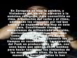 En Zaragoza se hizo la palabra, y Violadores del Verso la elevaron a la enésima categoría, para convertirla en rima. Arquitectos del verbo y el ritmo, edificando los cimientos por los que crece y se expande el Hip Hop en este país. Convirtiendo rimas en mecanismos de milimetrada precisión.  Haciendo que los ritmos funcionen como el motor de un Rolls Royce.  Licuando el Jazz para convertir los tiempos en rocas sólidas. La expresión del Funk en producciones gordas, con unos bajos que suenan como bombas para hacer tambalear los cimientos de las murallas más altas. Es la única manera de hacerlo y ellos lo han conseguido. 
