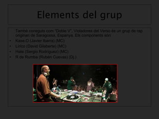 Elements del grup També coneguts com “Doble V”, Violadores del Verso és un grup de rap originari de Saragossa, Espanya. Els components són: Kase.O (Javier Ibarra) (MC) Lírico (David Gilaberte) (MC)  Hate (Sergio Rodríguez) (MC) R de Rumba (Rubén Cuevas) (Dj.)   