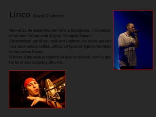 Lírico  (David Gilaberte) Neix el 25 de desembre del 1976 a Saragossa,  i començà en el món del rap amb el grup “Gangsta Squad”.  Caracteritzat per el seu estil lent i calmat, les seves pauses i els seus versos cultes, utilitza tot tipus de figures literàries en les seves frases. A hores d’ara està preparant un disc en solitari, com fa poc ha fet el seu company Sho-Hai.  