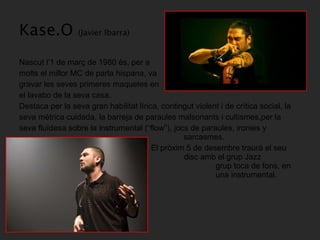 Kase.O  (Javier Ibarra) Nascut l’1 de març de 1980 és, per a  molts el millor MC de parla hispana, va  gravar les seves primeres maquetes en  el lavabo de la seva casa. Destaca per la seva gran habilitat lírica, contingut violent i de crítica social, la  seva mètrica cuidada, la barreja de paraules malsonants i cultismes,per la  seva fluïdesa sobre la instrumental (“flow”), jocs de paraules, ironies y    sarcasmes.   El pròxim 5 de desembre traurà el seu    disc amb el grup Jazz Magnetism, on el    grup toca de fons, en comptes de utilitzar    una instrumental.  
