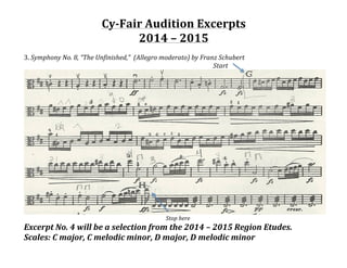 Cy-­‐Fair	
  Audition	
  Excerpts	
  	
  
2014	
  –	
  2015	
  	
  
	
  
3.	
  Symphony	
  No.	
  8,	
  “The	
  Unfinished,”	
  	
  (Allegro	
  moderato)	
  by	
  Franz	
  Schubert	
  
	
   	
   	
   	
   	
   	
   	
   	
   	
   	
   	
   	
   Start	
  
	
  
	
   	
   	
   	
   	
   	
   	
   	
   	
   Stop	
  here	
  
Excerpt	
  No.	
  4	
  will	
  be	
  a	
  selection	
  from	
  the	
  2014	
  –	
  2015	
  Region	
  Etudes.	
  	
  
Scales:	
  C	
  major,	
  C	
  melodic	
  minor,	
  D	
  major,	
  D	
  melodic	
  minor	
  
 