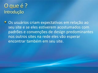 Introdução
Os usuários criam expectativas em relação ao
seu site e se eles estiverem acostumados com
padrões e convenções de design predominantes
nos outros sites na rede eles vão esperar
encontrar também em seu site.