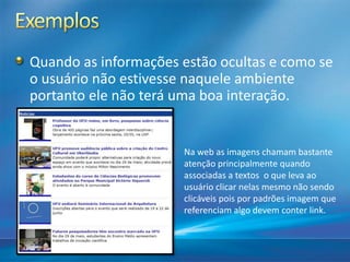 Quando as informações estão ocultas e como se
o usuário não estivesse naquele ambiente
portanto ele não terá uma boa interação.
Na web as imagens chamam bastante
atenção principalmente quando
associadas a textos o que leva ao
usuário clicar nelas mesmo não sendo
clicáveis pois por padrões imagem que
referenciam algo devem conter link.