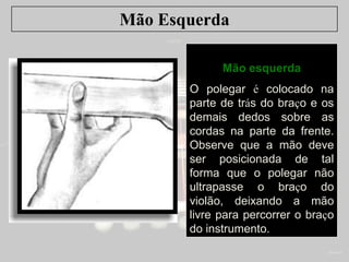 Mão Esquerda
Mão esquerda
O polegar é colocado na
parte de trás do braço e os
demais dedos sobre as
cordas na parte da frente.
Observe que a mão deve
ser posicionada de tal
forma que o polegar não
ultrapasse o braço do
violão, deixando a mão
livre para percorrer o braço
do instrumento.
 