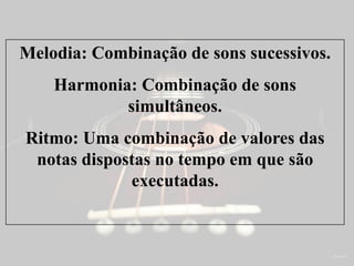 Melodia: Combinação de sons sucessivos.
Harmonia: Combinação de sons
simultâneos.
Ritmo: Uma combinação de valores das
notas dispostas no tempo em que são
executadas.
 