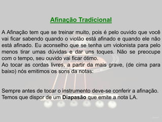 Afinação Tradicional
A Afinação tem que se treinar muito, pois é pelo ouvido que você
vai ficar sabendo quando o violão está afinado e quando ele não
está afinado. Eu aconselho que se tenha um violonista para pelo
menos tirar umas dúvidas e dar uns toques. Não se preocupe
com o tempo, seu ouvido vai ficar ótimo.
Ao tocar as cordas livres, a partir da mais grave, (de cima para
baixo) nós emitimos os sons da notas:
Sempre antes de tocar o instrumento deve-se conferir a afinação.
Temos que dispor de um Diapasão que emite a nota LA.
 