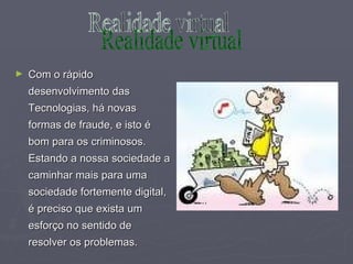 Com o rápido desenvolvimento das Tecnologias, há novas formas de fraude, e isto é bom para os criminosos. Estando a nossa sociedade a caminhar mais para uma sociedade fortemente digital, é preciso que exista um esforço no sentido de resolver os problemas. Realidade virtual 