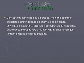 Com este trabalho ficamos a perceber melhor o quanto é importante ter privacidade na Internet (identificação, privacidade, segurança).Também percebemos os riscos e as dificuldades colocadas pelo mundo virtual! Esperemos que tenham gostado do nosso trabalho. Conclusão 