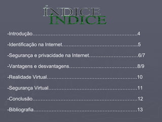 ÍNDICE -Introdução……………………………………………………….4 -Identificação na Internet…….………………………………....5 -Segurança e privacidade na Internet…………………………6/7 -Vantagens e desvantagens………………..………………….8/9 -Realidade Virtual……………………………………………….10 -Segurança Virtual………………………………………………11 -Conclusão………………………………….……………………12 -Bibliografia………………………………………………………13 