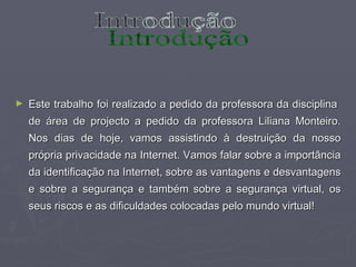Este trabalho foi realizado a pedido da professora da disciplina  de área de projecto a pedido da professora Liliana Monteiro. Nos dias de hoje, vamos assistindo à destruição da nosso própria privacidade na Internet. Vamos falar sobre a importância da identificação na Internet, sobre as vantagens e desvantagens e sobre a segurança e também sobre a segurança virtual, os seus riscos e as dificuldades colocadas pelo mundo virtual! Introdução 