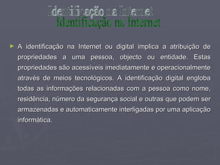 A identificação na Internet ou digital implica a atribuição de propriedades a uma pessoa, objecto ou entidade. Estas propriedades são acessíveis imediatamente e operacionalmente através de meios tecnológicos. A identificação digital engloba todas as informações relacionadas com a pessoa como nome, residência, número da segurança social e outras que podem ser armazenadas e automaticamente interligadas por uma aplicação informática. Identificação na Internet 