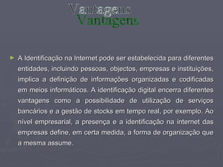 A Identificação na Internet pode ser estabelecida para diferentes entidades, incluindo pessoas, objectos, empresas e instituições, implica a definição de informações organizadas e codificadas em meios informáticos. A identificação digital encerra diferentes vantagens como a possibilidade de utilização de serviços bancários e a gestão de stocks em tempo real, por exemplo. Ao nível empresarial, a presença e a identificação na internet das empresas define, em certa medida, a forma de organização que a mesma assume.  Vantagens 