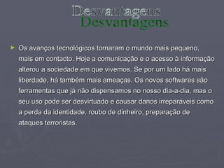 Os avanços tecnológicos tornaram o mundo mais pequeno, mais em contacto. Hoje a comunicação e o acesso à informação alterou a sociedade em que vivemos. Se por um lado há mais liberdade, há também mais ameaças. Os novos softwares são ferramentas que já não dispensamos no nosso dia-a-dia, mas o seu uso pode ser desvirtuado e causar danos irreparáveis como a perda da identidade, roubo de dinheiro, preparação de ataques terroristas.  Desvantagens 