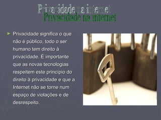 Privacidade significa o que não é público, todo o ser humano tem direito à privacidade. É importante que as novas tecnologias respeitem este princípio do direito à privacidade e que a Internet não se torne num espaço de violações e de desrespeito. Privacidade na internet 