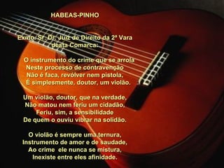 HABEAS-PINHOHABEAS-PINHO
Exmo. Sr. Dr. Juiz de Direito da 2ª VaraExmo. Sr. Dr. Juiz de Direito da 2ª Vara
desta Comarca:desta Comarca:
O instrumento do crime que se arrolaO instrumento do crime que se arrola
Neste processo de contravençãoNeste processo de contravenção
Não é faca, revólver nem pistola,Não é faca, revólver nem pistola,
É simplesmente, doutor, um violão.É simplesmente, doutor, um violão.
Um violão, doutor, que na verdade,Um violão, doutor, que na verdade,
Não matou nem feriu um cidadão,Não matou nem feriu um cidadão,
Feriu, sim, a sensibilidadeFeriu, sim, a sensibilidade
De quem o ouviu vibrar na solidão.De quem o ouviu vibrar na solidão.
O violão é sempre uma ternura,O violão é sempre uma ternura,
Instrumento de amor e de saudade,Instrumento de amor e de saudade,
Ao crime ele nunca se mistura,Ao crime ele nunca se mistura,
Inexiste entre eles afinidade.Inexiste entre eles afinidade.
 