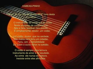 HABEAS-PINHO     Exmo. Sr. Dr. Juiz de Direito da 2ª Vara desta Comarca:         O instrumento do crime que se arrola Neste processo de contravenção Não é faca, revólver nem pistola,      É simplesmente, doutor, um violão.   Um violão, doutor, que na verdade, Não matou nem feriu um cidadão, Feriu, sim, a sensibilidade De quem o ouviu vibrar na solidão.   O violão é sempre uma ternura, Instrumento de amor e de saudade, Ao crime  ele nunca se mistura, Inexiste entre eles afinidade. 