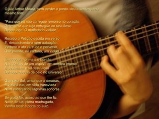 O juiz Arthur Moura, sem perder o ponto, deu a sentença no mesmo tom: "Para que eu não carregue remorso no coração, Determino que seja entregue ao seu dono, Desde logo, O malfadado violão! “ Recebo a Petição escrita em verso E, despachando-a sem autuação, Verbero o ato vil, rude e perverso, Que prende, no cartório, um violão. Emudecer a prima e o bordão,  Nos confins de um arquivo em sombra imerso È desumana e vil destruição De tudo, que há de belo no universo. Que seja Sol, ainda que a desoras, E volte à rua, em vida transviada Num esbanjar de lágrimas sonoras. Se grato for, acaso ao que lhe fiz, Noite de lua, plena madrugada, Venha tocar à porta do Juiz.  