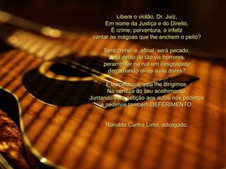 Libere o violão, Dr. Juiz, Em nome da Justiça e do Direito, É crime, porventura, o infeliz cantar as mágoas que lhe enchem o peito?   Será crime, e, afinal, será pecado, Será delito de tão vis horrores, perambular na rua um desgraçado derramando ali as suas dores?   É o apelo que aqui lhe dirigimos, Na certeza do seu acolhimento, Juntando esta petição aos autos nós pedimos e pedimos também DEFERIMENTO.   Ronaldo Cunha Lima, advogado. 