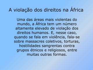 A violação dos direitos na ÁfricaUma das áreas mais violentas do mundo, a África tem um número altamente elevado de violação dos direitos humanos. E, nesse caso, quando se fala em violência, fala-se sobre massacres coletivos, torturas, hostilidades sangrentas contra grupos étnicos e religiosos, entre muitas outras formas.