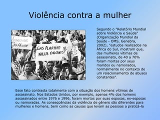 Violência contra a mulherSegundo o "Relatório Mundial sobre Violência e Saúde" (Organização Mundial da Saúde - OMS, Genebra, 2002), "estudos realizados na África do Sul, mostram que, das mulheres vítimas de assassinato, de 40 a 70% foram mortas por seus maridos ou namorados, normalmente no contexto de um relacionamento de abusos constantes". Esse fato contrasta totalmente com a situação dos homens vítimas de assassinato. Nos Estados Unidos, por exemplo, apenas 4% dos homens assassinados entre 1976 e 1996, foram mortos por suas esposas, ex-esposas ou namoradas. As conseqüências da violência de gênero são diferentes para mulheres e homens, bem como as causas que levam as pessoas a praticá-la