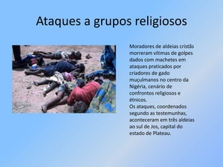 Ataques a grupos religiososMoradores de aldeias cristãs morreram vítimas de golpes dados com machetes em ataques praticados por criadores de gado muçulmanos no centro da Nigéria, cenário de confrontos religiosos e étnicos. Os ataques, coordenados segundo as testemunhas, aconteceram em três aldeias ao sul de Jos, capital do estado de Plateau. 