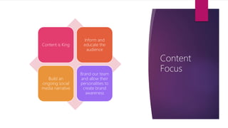 Content
Focus
Content is King
Inform and
educate the
audience
Build an
ongoing social
media narrative
Brand our team
and allow their
personalities to
create brand
awareness
 