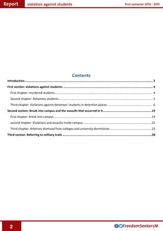 2
Contents
Introduction........................................................................................................................................... 3
First section: violations against students: ................................................................................................. 4
First chapter: murdered students .......................................................................................................... 4
Second chapter: Detainees students...................................................................................................... 5
Third chapter: Violations against detainees' students in detention places:................................................. 6
Second section: Break into campus and the assaults that occurred in it.....................................................19
First chapter: break into campus ..........................................................................................................19
second chapter: Violations and assaults inside campus...........................................................................21
Third chapter: Arbitrary dismissal from colleges and university dormitories .............................................23
Third section: Referring to military trails .................................................................................................28
 