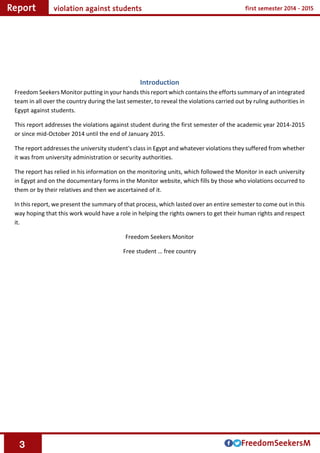 3
Introduction
Freedom Seekers Monitor putting in your hands this report which contains the efforts summary of an integrated
team in all over the country during the last semester, to reveal the violations carried out by ruling authorities in
Egypt against students.
This report addresses the violations against student during the first semester of the academic year 2014-2015
or since mid-October 2014 until the end of January 2015.
The report addresses the university student's class in Egypt and whatever violations they suffered from whether
it was from university administration or security authorities.
The report has relied in his information on the monitoring units, which followed the Monitor in each university
in Egypt and on the documentary forms in the Monitor website, which fills by those who violations occurred to
them or by their relatives and then we ascertained of it.
In this report, we present the summary of that process, which lasted over an entire semester to come out in this
way hoping that this work would have a role in helping the rights owners to get their human rights and respect
it.
Freedom Seekers Monitor
Free student … free country
 