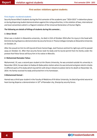 4
First section: violations against students:
First chapter: murdered students
Security forces killed 3 students during the first semester of the academic year "2014-2015" in detention places
or during dispersing student demonstrations against the ruling authorities, in the violation of laws, international
and local conventions which is a flagrant violation of the Universal Declaration of Human Rights.
The following are details of killings of students during this semester…
1- Omar Shiref:
Omar was a student in Alexandria university , he died in 21th of October 2014 after his injury in the head with
bird shot during disperse a demonstration by security forces in Theory Colleges Complex at Alexandria University
on October,14 .
After the assault on him he still injured of brain hemorrhage, skull fracture and lost his right eye until he passed
away on October 21. After that security forces took his body and his burial permit from his family under the
pretext that Police forces will bury him in his native in Monufia.
2- Mohammed Ramadan Yahea:
Mohammed, 19, was a second-year student at Ain Shams University, he was arrested outside his university in
November 2014, he was taken to Hadiaa Al-Qoba police station where he was tortured and given electric shocks
in different parts of his body which injured him with drop in blood circulation led to his death on November 16,
2014. His family received his body and buried him in his hometown.
3-Muhammed Hamed :
Hamed was a third-year student in the Faculty of Medicine of Al-Azhar University, he died of gunshot wound at
heart during disperse a demonstration in 10th of Ramadan city, Sharqia by security forces.
 