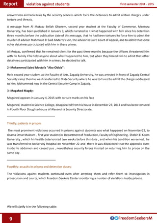 9
conventions and local laws by the security services which force the detainees to admit certain charges under
torture and threats.
A message from Al Motaaz Bellah Ghanem, second year student at the Faculty of Commerce, Mansura
University, has been published in January 9, which narrated in it what happened with him since his detention
three months before the publication date of this message, that he had been tortured to force him to admit the
murder of advisor Mahmoud El Said AlMerly's son, the advisor in Cairo Court of Appeal, and to admit that some
other detainees participated with him in these crimes.
Al Motaaz, confirmed that he remained silent for the past three months because the officers threatened him
with his family if he told anyone about what happened to him, but when they forced him to admit that other
detainees participated with him in crimes, he decided to talk.
2- Mohammed Saied Mostafa "Abo Obida":
He is second year student at the Faculty of Arts, Zagazig University, he was arrested in front of Zagazig Central
Security camp then He was transferred to State Security where he was tortured to admit the charges addressed
to him, Mohammed now in the Central Security Camp in Zagazig.
3- Mogahed Magdy:
Mogahed appears in January 4, 2015 with torture marks on his face
Mogahed, student in Science College, disappeared from his house in December 27, 2014 and has been tortured
in Fourth Floor Slaughterhouse of Alexandria Security Directorate.
‫ــــــــــــــــــــــــــــــــــــــــــــــــــــــــــــــــــــــــ‬
Thirdly: patients in prisons
The most prominent violations occurred in prisons against students was what happened on November22, to
Osama Omar Makram , first year student in Department of Production, Faculty of Engineering, Shebin El Koom
University , which his health deteriorated two weeks before this date , and when his condition worsened , he
was transferred to University Hospital on November 22 and there it was discovered that the appendix burst
inside his abdomen and caused pus , nevertheless security forces insisted on returning him to prison on the
same day.
‫ـــــــــــــــــــــــــــــــــــــــــــــــــــــــــــــــــــــــــ‬
Fourthly: assaults in prisons and detention places:
The violations against students continued even after arresting them and refer them to investigation in
prosecution and courts, which Freedom Seekers Center monitoring a number of violations inside prisons.
We will clarify it in the following table:
 