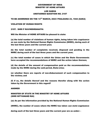 GOVERNMENT OF INDIA
MINISTRY OF HOME AFFAIRS
LOK SABHA
UNSTARRED QUESTION NO. 2107
TO BE ANSWERED ON THE 14TH
MARCH, 2023/ PHALGUNA 23, 1944 (SAKA)
VIOLATION OF HUMAN RIGHTS
2107. SHRI P RAVINDHRANATH:
Will the Minister of HOME AFFAIRS be pleased to state:
(a) the total number of violations of human rights, being taken into cognizance
as suo moto by the National Human Rights Commission (NHRC), during each of
the last three years and the current year;
(b) the total number of complaints received, disposed and pending in the
NHRC during each of the last three years and the current year;
(c) the total number of cases in which the Union and the State Governments
have accepted the recommendations of NHRC and the action taken thereon;
(d) the details of the amount of compensation paid on the recommendations
made by the NHRC during the said period, State-wise;
(e) whether there are reports of non-disbursement of such compensation to
the victims; and
(f) if so, the details thereof and the reasons therefor along with the action
taken by the Government in this regard?
ANSWER
MINISTER OF STATE IN THE MINISTRY OF HOME AFFAIRS
(SHRI NITYANAND RAI)
(a): As per the information provided by the National Human Rights Commission
(NHRC), the number of cases where the NHRC has taken suo moto cognizance
during each of the last three years and the current year are as under: -
 