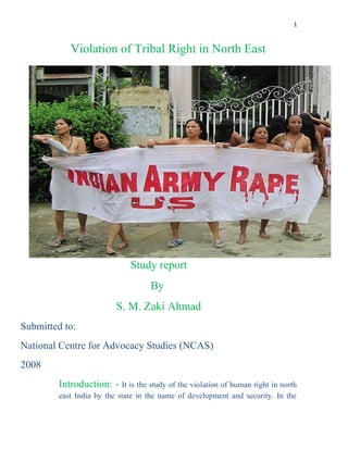 1 
Violation of Tribal Right in North East 
Study report 
By 
S. M. Zaki Ahmad 
Submitted to: 
National Centre for Advocacy Studies (NCAS) 
2008 
Introduction: - It is the study of the violation of human right in north 
east India by the state in the name of development and security. In the 
 