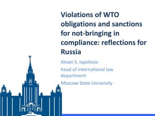 Violations of WTO
obligations and sanctions
for not-bringing in
compliance: reflections for
Russia
Alexei S. Ispolinov
head of international law
department
Moscow State University
 
