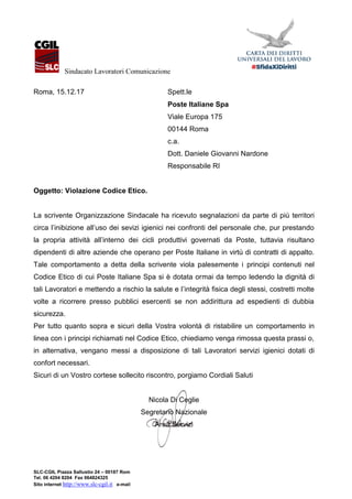 Sindacato Lavoratori Comunicazione
SLC-CGIL Piazza Sallustio 24 – 00187 Roma
Tel. 06 4204 8204 Fax 064824325
Sito internet http://www.slc-cgil.it e-mail: segreteria.nazionale@slc.cgil.it
Roma, 15.12.17 Spett.le
Poste Italiane Spa
Viale Europa 175
00144 Roma
c.a.
Dott. Daniele Giovanni Nardone
Responsabile RI
Oggetto: Violazione Codice Etico.
La scrivente Organizzazione Sindacale ha ricevuto segnalazioni da parte di più territori
circa l’inibizione all’uso dei sevizi igienici nei confronti del personale che, pur prestando
la propria attività all’interno dei cicli produttivi governati da Poste, tuttavia risultano
dipendenti di altre aziende che operano per Poste Italiane in virtù di contratti di appalto.
Tale comportamento a detta della scrivente viola palesemente i principi contenuti nel
Codice Etico di cui Poste Italiane Spa si è dotata ormai da tempo ledendo la dignità di
tali Lavoratori e mettendo a rischio la salute e l’integrità fisica degli stessi, costretti molte
volte a ricorrere presso pubblici esercenti se non addirittura ad espedienti di dubbia
sicurezza.
Per tutto quanto sopra e sicuri della Vostra volontà di ristabilire un comportamento in
linea con i principi richiamati nel Codice Etico, chiediamo venga rimossa questa prassi o,
in alternativa, vengano messi a disposizione di tali Lavoratori servizi igienici dotati di
confort necessari.
Sicuri di un Vostro cortese sollecito riscontro, porgiamo Cordiali Saluti
Nicola Di Ceglie
Segretario Nazionale
Area Servizi
 