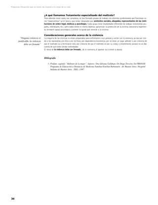 Preguntas frecuentes que se hacen las mujeres a lo largo de su vida



                                     ¿A qué llamamos Tratamiento especializado del maltrato?
                                     Para abordar estos casos, tan complejos, se han formado grupos de trabajo con distintos profesionales que funcionan co-
                                     mo “especialistas” en el tema y que están integrados por asistentes sociales, abogados, representantes de las insti-
                                     tuciones de orden legal, médicos y psicólogos. Cada grupo tiene modalidades diferentes de trabajo (entrevistas gru-
                                     pales, individuales, etc.) pero todos tienen el mismo objetivo: garantizar la protección de la víctima, asesorarla legalmen-
                                     te, brindarle apoyo psicológico y proveer la ayuda que necesite a la víctima.

                                     Consideraciones generales acerca de la violencia
          “Ninguna violencia es      La mayoría de las víctimas no están preparadas para enfrentarse a sus parejas y cortar con la violencia, ya sea por mie-
        justificable, la violencia   do a las represalias con ella o con los hijos, por dependencia económica, por no tener un lugar adónde ir, por creencia de
               debe ser frenada”     que el maltrato va a terminarse solo, por creencia de que el maltrato es por su culpa, o simplemente, porque no se dan
                                     cuenta de que están siendo maltratadas.
                                     El tema de la violencia debe ser frenado;, de lo contrario, el agresor va a volver a atacar.



                                     Bibliografía

                                         1- Profam- capitulo “Maltrato de la mujer”. Autores: Dra Adriana Goldman, Dr Diego Terceiro. En PROFAM:
                                            Programa de Educación a Distancia de Medicina Familiar/Esteban Rubisntein , dir Buenos Aires: Hospital
                                            Italiano de Buenos Aires . DDI, c1997




34
 