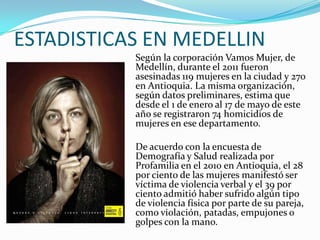 ESTADISTICAS EN MEDELLIN
Según la corporación Vamos Mujer, de
Medellín, durante el 2011 fueron
asesinadas 119 mujeres en l...