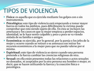 TIPOS DE VIOLENCIA
 Física: es aquella que es ejercida mediante los golpes con o sin







instrumentos.
Psicológica...