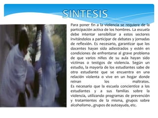 Para poner fin a la violencia se requiere de la
participación activa de los hombres. La escuela
debe intentar sensibilizar a estos sectores
invitándolos a participar de debates y jornadas
de reflexión. Es necesario, garantizar que los
docentes hayan sido adiestrados y estén en
condiciones de enfrentarse al grave problema
de que varios niños de su aula hayan sido
víctimas o testigos de violencia. Según un
estudio, la mayoría de los estudiantes sabe de
otro estudiante que se encuentra en una
relación violenta o vive en un hogar donde
reinan               los             maltratos.
Es necesario que la escuela concientice a los
estudiantes y a sus familias sobre la
violencia, utilizando programas de prevención
y tratamientos de la misma, grupos sobre
alcoholismo , grupos de autoayuda, etc.
 